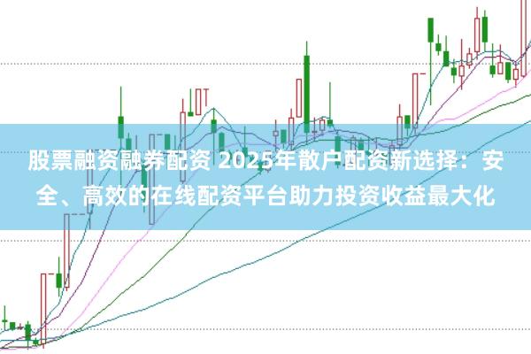 股票融资融券配资 2025年散户配资新选择：安全、高效的在线配资平台助力投资收益最大化