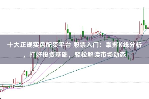 十大正规实盘配资平台 股票入门：掌握K线分析，打好投资基础，轻松解读市场动态