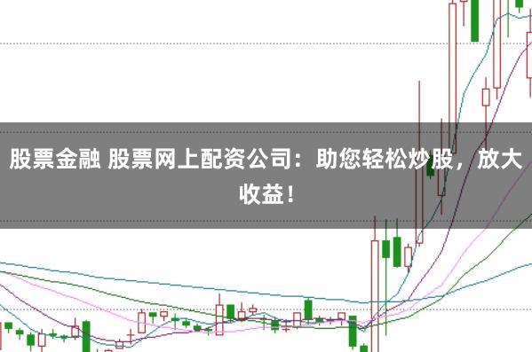 股票金融 股票网上配资公司：助您轻松炒股，放大收益！
