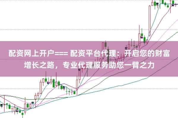 配资网上开户=== 配资平台代理：开启您的财富增长之路，专业代理服务助您一臂之力