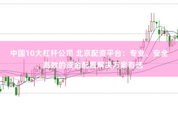 中国10大杠杆公司 北京配资平台：专业、安全、高效的资金配置解决方案首选