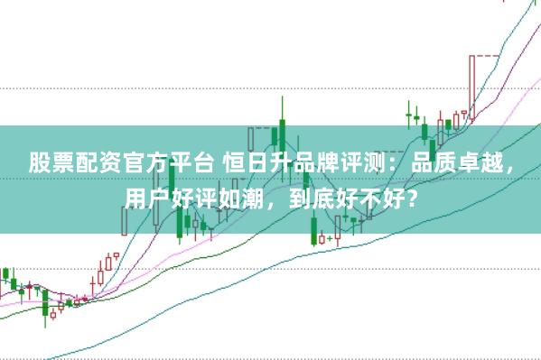 股票配资官方平台 恒日升品牌评测：品质卓越，用户好评如潮，到底好不好？
