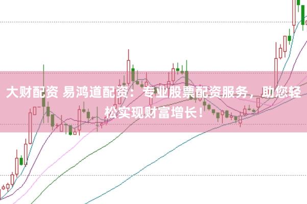 大财配资 易鸿道配资：专业股票配资服务，助您轻松实现财富增长！