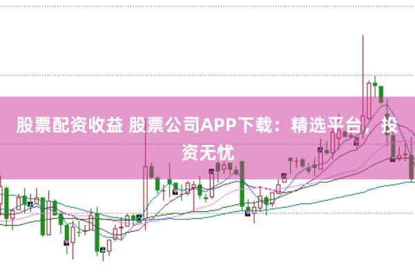 股票配资收益 股票公司APP下载：精选平台，投资无忧