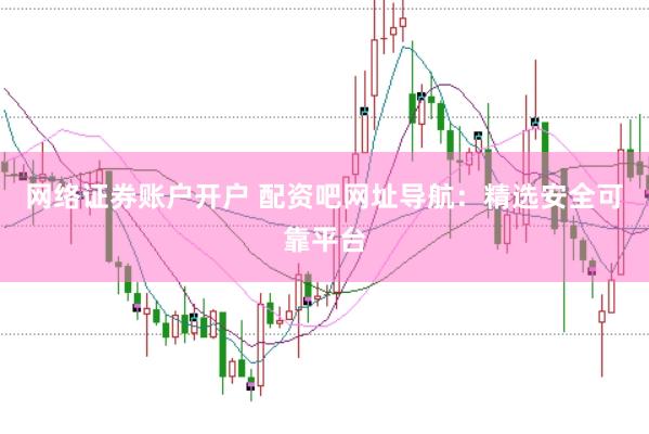 网络证券账户开户 配资吧网址导航：精选安全可靠平台