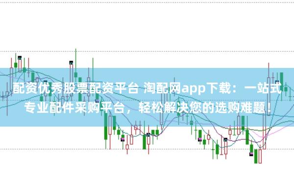 配资优秀股票配资平台 淘配网app下载：一站式专业配件采购平台，轻松解决您的选购难题！