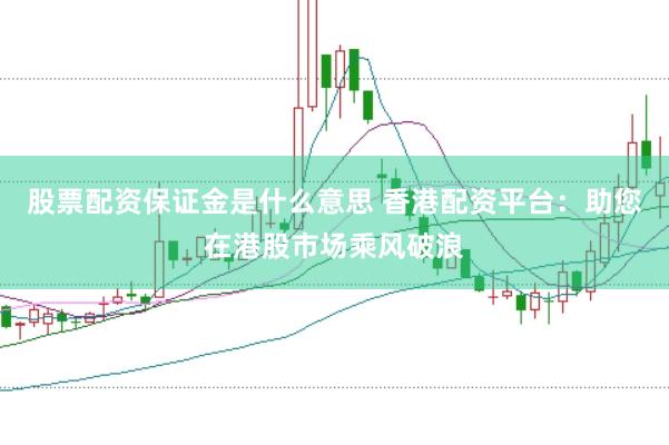 股票配资保证金是什么意思 香港配资平台：助您在港股市场乘风破浪