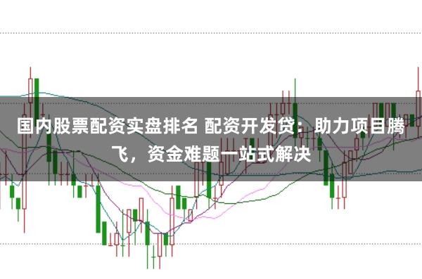 国内股票配资实盘排名 配资开发贷：助力项目腾飞，资金难题一站式解决