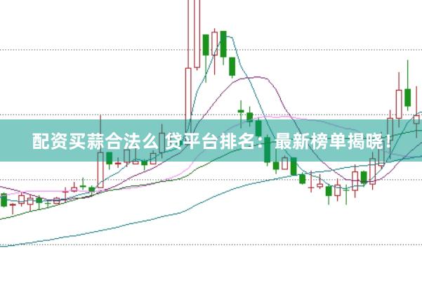 配资买蒜合法么 贷平台排名：最新榜单揭晓！