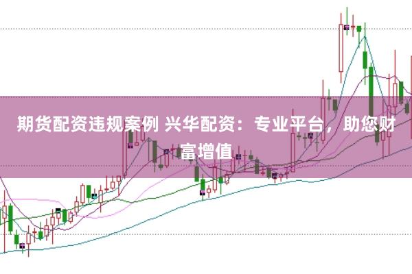 期货配资违规案例 兴华配资：专业平台，助您财富增值