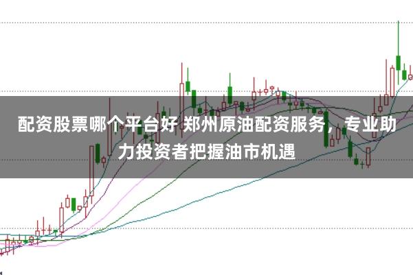 配资股票哪个平台好 郑州原油配资服务，专业助力投资者把握油市机遇