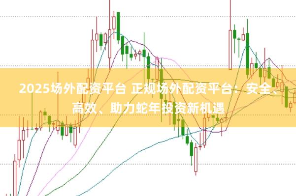 2025场外配资平台 正规场外配资平台：安全、高效、助力蛇年投资新机遇