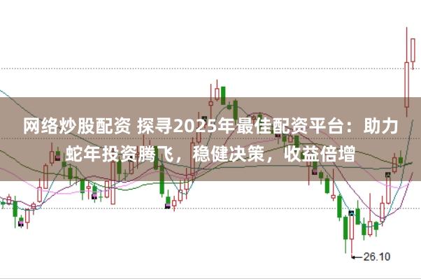 网络炒股配资 探寻2025年最佳配资平台：助力蛇年投资腾飞，稳健决策，收益倍增
