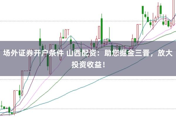 场外证券开户条件 山西配资：助您掘金三晋，放大投资收益！