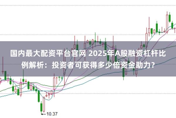 国内最大配资平台官网 2025年A股融资杠杆比例解析：投资者可获得多少倍资金助力？