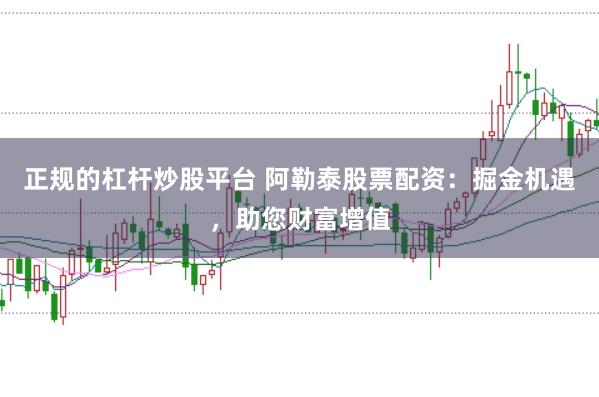 正规的杠杆炒股平台 阿勒泰股票配资：掘金机遇，助您财富增值