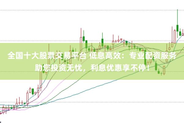 全国十大股票交易平台 低息高效：专业配资服务助您投资无忧，利息优惠享不停！