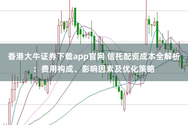 香港大牛证券下载app官网 信托配资成本全解析：费用构成、影响因素及优化策略