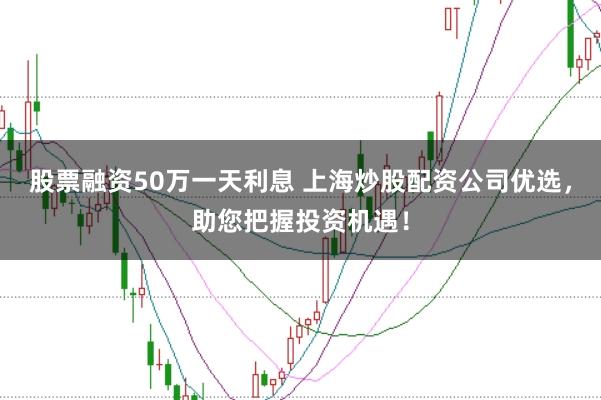 股票融资50万一天利息 上海炒股配资公司优选，助您把握投资机遇！