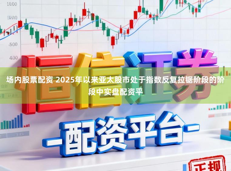 场内股票配资 2025年以来亚太股市处于指数反复拉锯阶段的阶段中实盘配资平