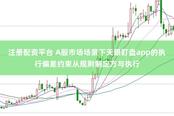 注册配资平台 A股市场场景下天眼盯盘app的执行偏差约束从规则制定方与执行