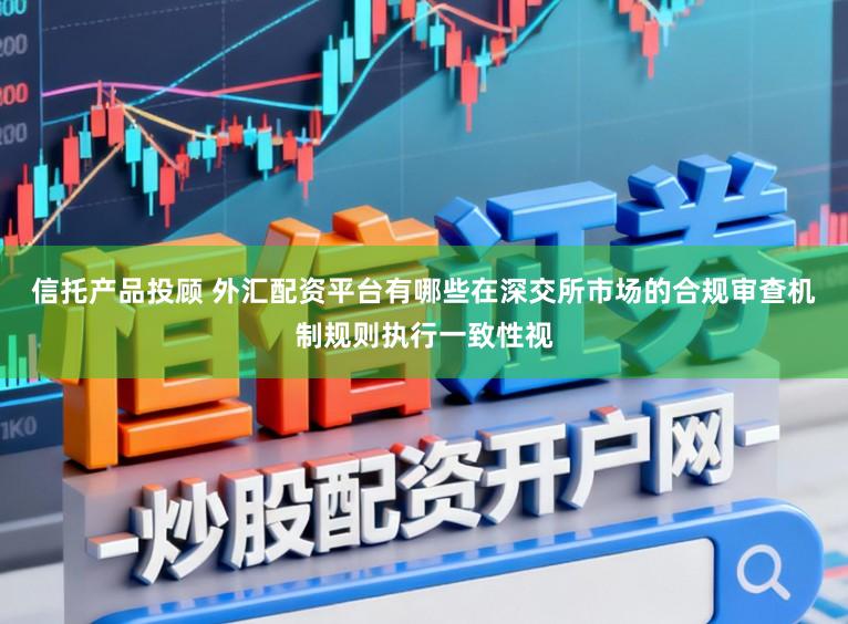 信托产品投顾 外汇配资平台有哪些在深交所市场的合规审查机制规则执行一致性视