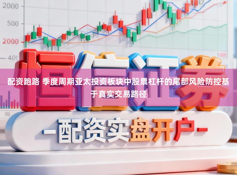 配资跑路 季度周期亚太投资板块中股票杠杆的尾部风险防控基于真实交易路径