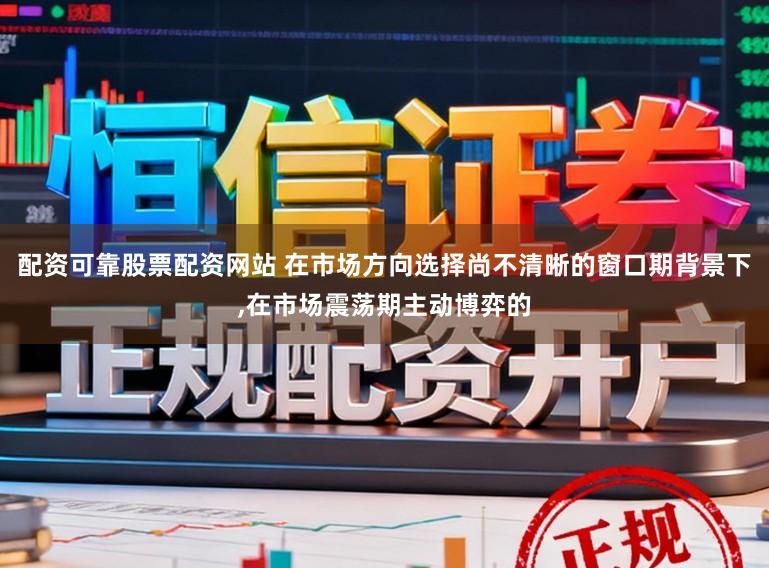 配资可靠股票配资网站 在市场方向选择尚不清晰的窗口期背景下，在市场震荡期主动博弈的