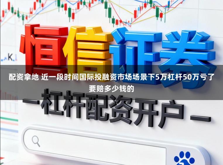 配资拿地 近一段时间国际投融资市场场景下5万杠杆50万亏了要赔多少钱的