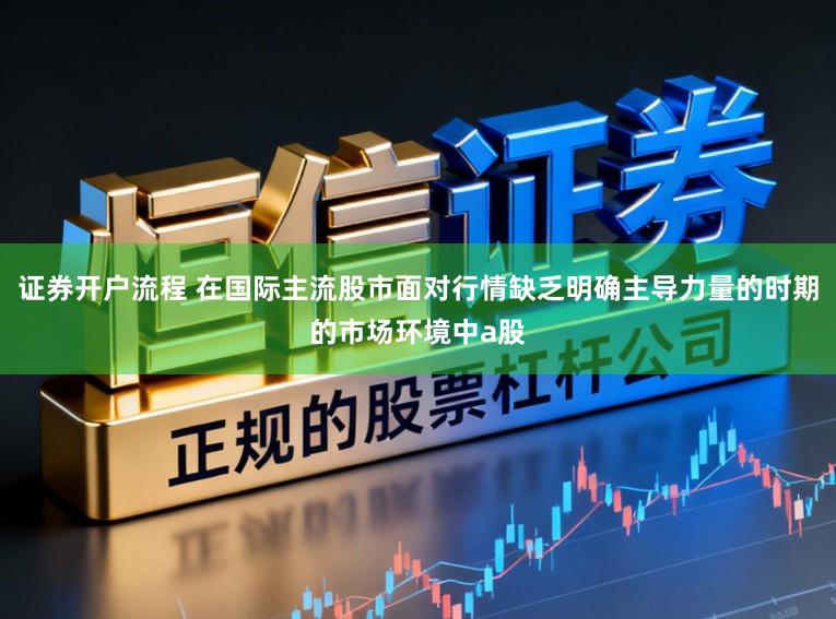 证券开户流程 在国际主流股市面对行情缺乏明确主导力量的时期的市场环境中a股